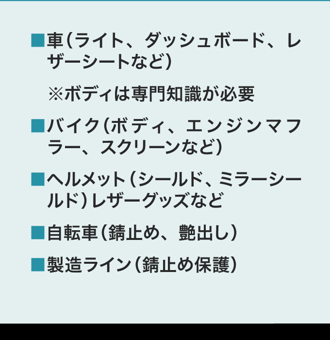 ・車（ライト、ダッシュボード、レザーシート　など）・バイク（ボディ、エンジンマフラー、スクリーン　など）※ボディは専門知識が必要・ヘルメット（シールド、ミラーシールド）レザーグッズなど・自転車（錆止め、艶出し）・製造ライン（錆止め保護）