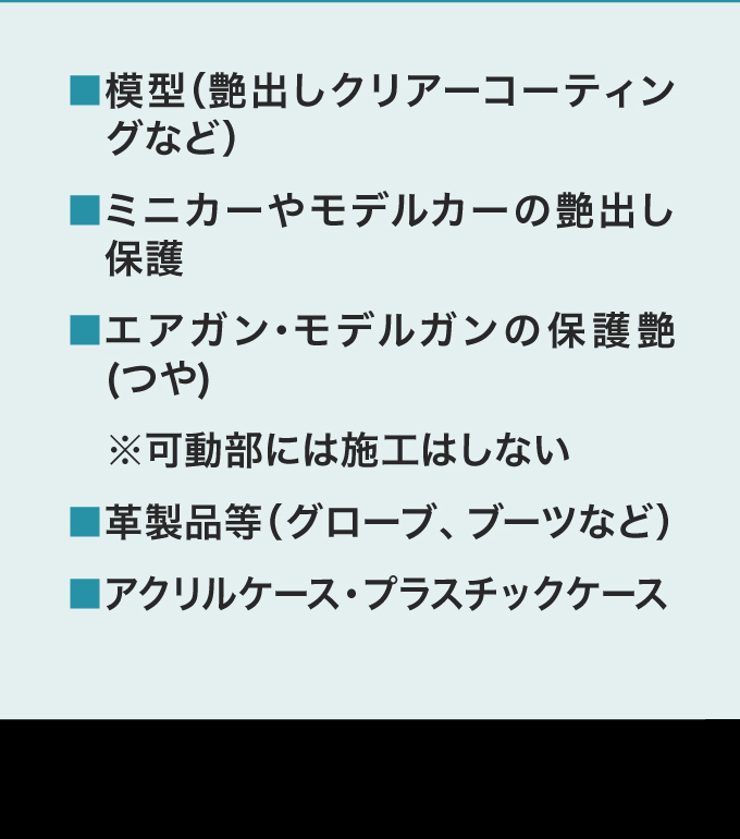 ・模型（艶出しクリアーコーティングなど）・ミニカーやモデルカー　の艶出し保護・エアガン・モデルガンの保護艶(つや)※可動部には施工はしない・革製品等（グローブ、ブーツなど）・アクリルケース・プラスチックケース
