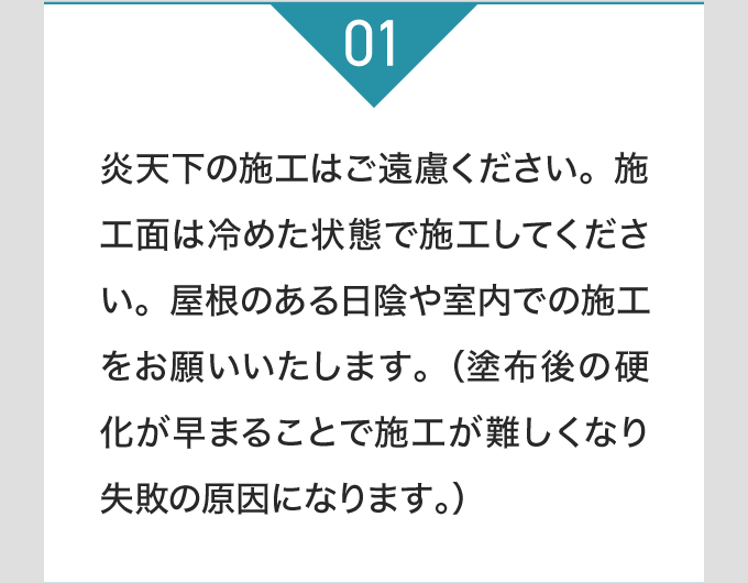 炎天下の施工はご遠慮ください。施工面は冷めた状態で施工してください。屋根のある日陰や室内での施工をお願いいたします。（塗布後の硬化が早まることで施工が難しくなり失敗の原因になります。）