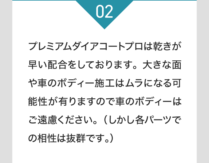 プレミアムダイアコートプロは乾きが早い配合をしております。大きな面や車のボディー施工はムラになる可能性が有りますので車のボディーはご遠慮ください。（しかし各パーツでの相性は抜群です。）
