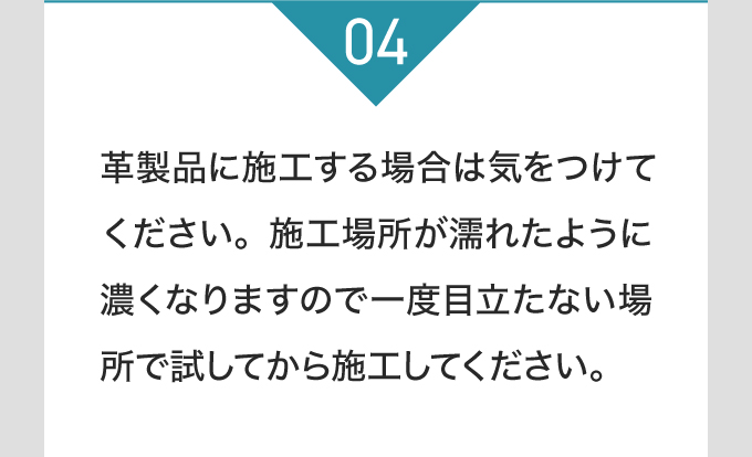 革製品に施工する場合は気をつけてください。施工場所が濡れたように濃くなりますので一度目立たない場所で試してから施工してください。
