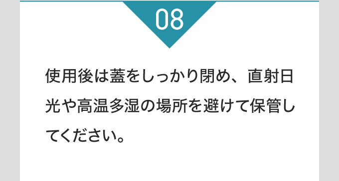 使用後は蓋をしっかり閉め、直射日光や高温多湿の場所を避けて保管してください。