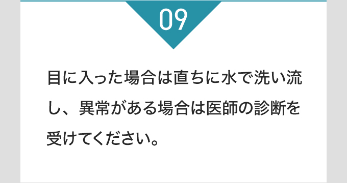 目に入った場合は直ちに水で洗い流し、異常がある場合は医師の診断を受けてください。