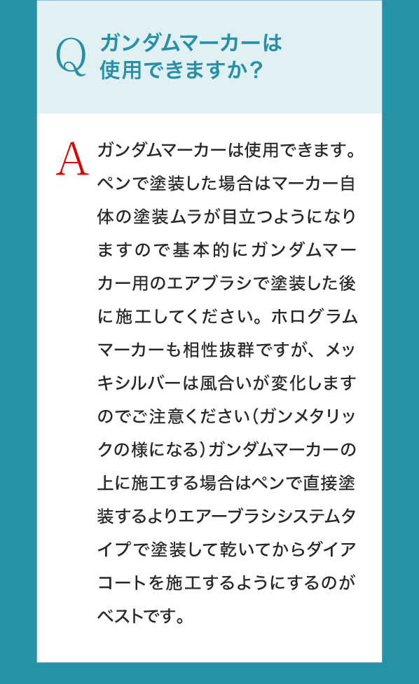 Q,ガンダムマーカーは使用できますか？A,ガンダムマーカーは使用できます。ペンで塗装した場合はマーカー自体の塗装ムラが目立つようになりますので基本的にガンダムマーカー用のエアブラシで塗装した後に施工してください。ホログラムマーカーも相性抜群ですが、メッキシルバーは風合いが変化しますのでご注意ください（ガンメタリックの様になる）ガンダムマーカーの上に施工する場合はペンで直接塗装するよりエアーブラシシステムタイプで塗装して乾いてからダイアコートを施工するようにするのがベストです。
