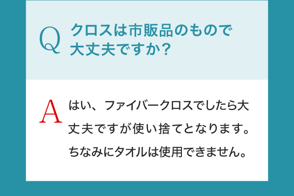 Q,クロスは市販品のもので大丈夫ですか？A,はい、ファイバークロスでしたら大丈夫ですが使い捨てとなります。ちなみにタオルは使用できません。