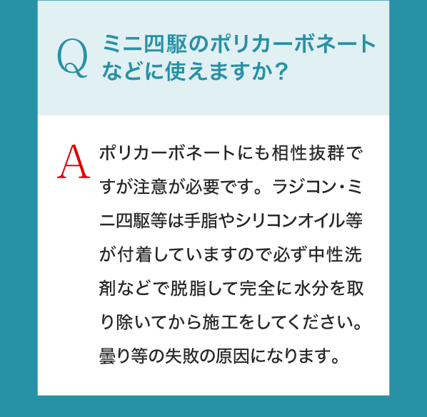 Q,ミニ四駆のポリカーボネートなどに使えますか？A,ポリカーボネートにも相性抜群ですが注意が必要です。ラジコン・ミニ四駆等は手脂やシリコンオイル等が付着していますので必ず中性洗剤などで脱脂して完全に水分を取り除いてから施工をしてください。曇り等の失敗の原因になります。