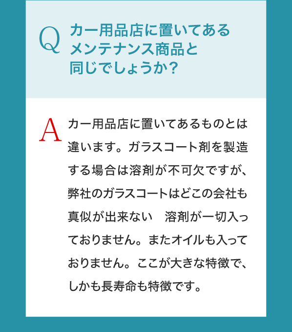Q,カー用品店に置いてあるメンテナンス商品と同じでしょうか？A,カー用品店に置いてあるものとは違います。ガラスコート剤を製造する場合は溶剤が不可欠ですが、弊社のガラスコートはどこの会社も真似が出来ない　溶剤が一切入っておりません。またオイルも入っておりません。ここが大きな特徴で、しかも長寿命も特徴です。