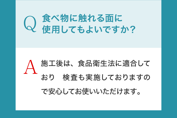 Q,食べ物に触れる面に使用してもよいですか？A,施工後は、食品衛生法に適合しており　検査も実施しておりますので安心してお使いいただけます。