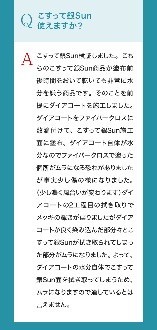 Q,こすって銀Sun使えますか？A,こすって銀Sun検証しました。こちらのこすって銀Sun商品が塗布前後時間をおいて乾いても非常に水分を嫌う商品です。そのことを前提にダイアコートを施工しました。ダイアコートをファイバークロスに数滴付けて、こすって銀Sun施工面に塗布、ダイアコート自体が水分なのでファイバークロスで塗った個所がムラになる恐れがありましたが事実少し傷の様になりました。（少し濃く風合いが変わります）ダイアコートの2工程目の拭き取りでメッキの輝きが戻りましたがダイアコートが良く染み込んだ部分々とこすって銀Sunが拭き取られてしまった部分がムラになりました。よって、ダイアコートの水分自体でこすって銀Sun面を拭き取ってしまうため、ムラになりますので適しているとは言えません。