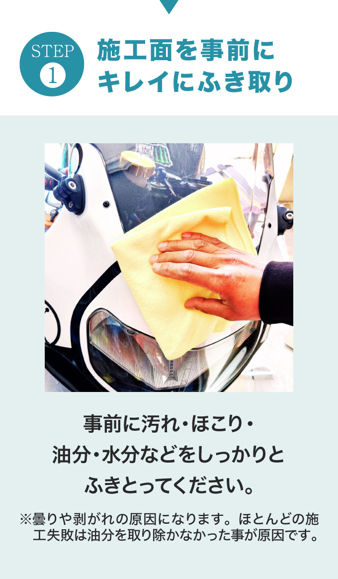 STEP.1　施工面を事前にキレイにふき取り。事前に汚れ・ほこり・油分・水分などをしっかりとふきとってください。※曇りや剥がれの原因になります。ほとんどの施工失敗は油分を取り除かなかった事が原因です。