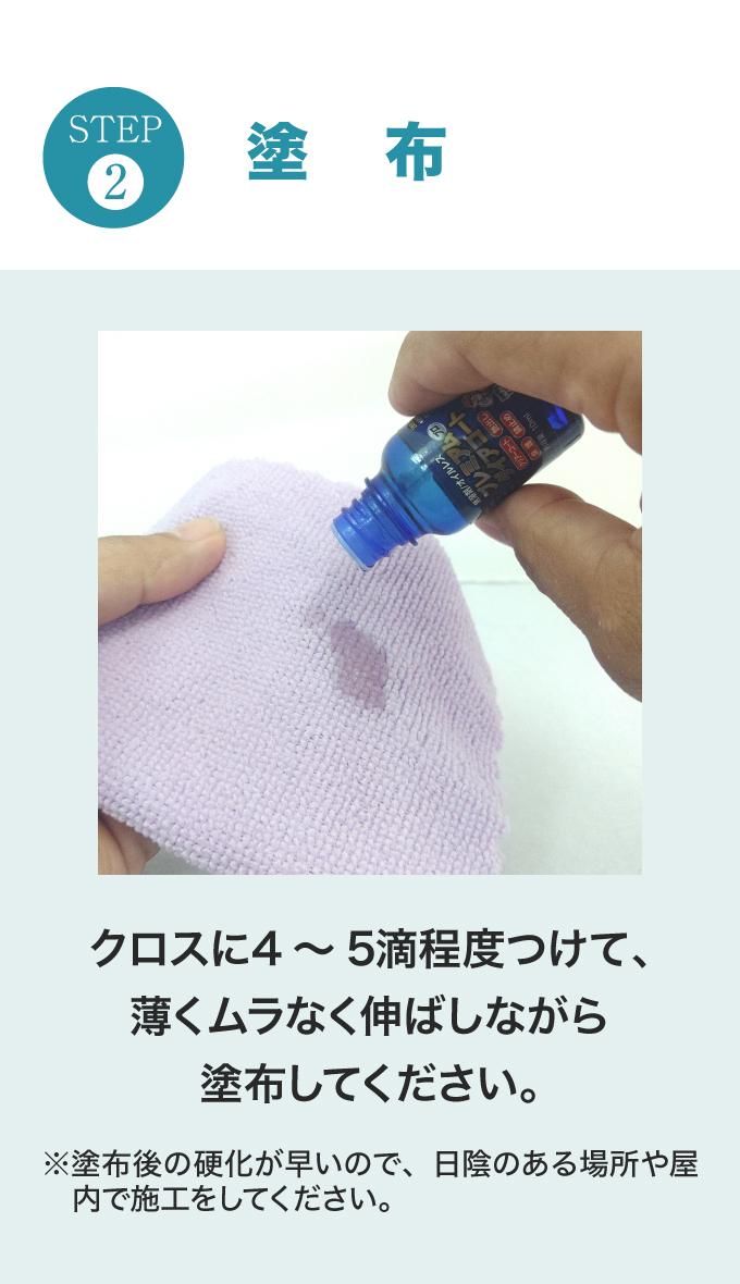 STEP.2　塗布。クロスに4～5滴程度つけて、薄くムラなく伸ばしながら塗布してください。※塗布後の硬化が早いので、日陰のある場所や屋内で施工をしてください。